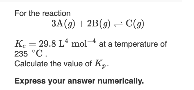 For the reaction
3A(9) + 2B(9) = C(g)
K. = 29.8 L4 mol-4 at a temperature of
235 °C.
Calculate the value of Kp.
Express your answer numerically.

