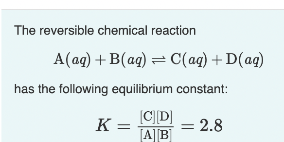 The reversible chemical reaction
A(ag) + B(ag) = C(aq) +D(ag)
has the following equilibrium constant:
[C] D]
[A][B]
= 2.8
K =
