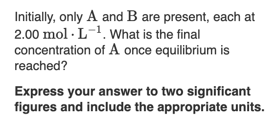 Initially, only A and B are present, each at
2.00 mol · L. What is the final
concentration of A once equilibrium is
reached?
Express your answer to two significant
figures and include the appropriate units.
