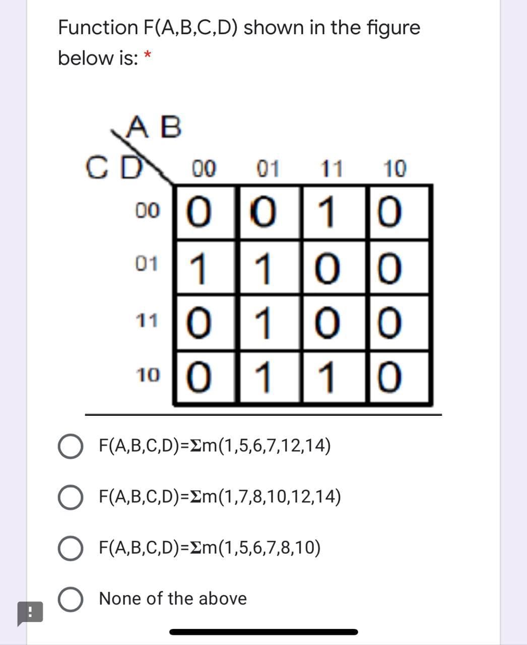 Function F(A,B,C,D) shown in the figure
below is: *
A B
CD
00
01
11
10
00 |0 |0 [1 |o
01 1|1
110
100
1 |0
O F(A,B,C,D)=£m(1,5,6,7,12,14)
F(A,B,C,D)=Em(1,7,8,10,12,14)
F(A,B,C,D)=Em(1,5,6,7,8,10)
None of the above
