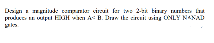 Design a magnitude comparator circuit for two 2-bit binary numbers that
produces an output HIGH when A< B. Draw the circuit using ONLY NANAD
gates.
