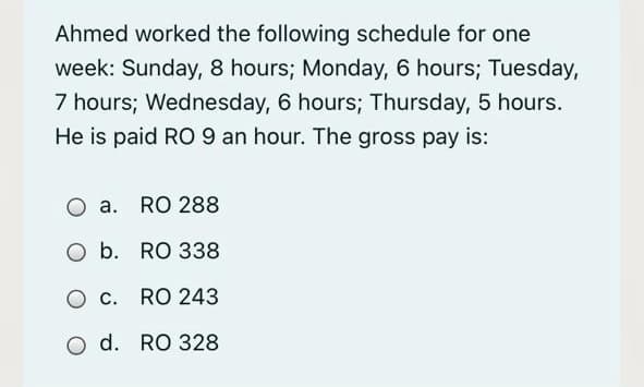 Ahmed worked the following schedule for one
week: Sunday, 8 hours; Monday, 6 hours; Tuesday,
7 hours; Wednesday, 6 hours; Thursday, 5 hours.
He is paid RO 9 an hour. The gross pay is:
O a. RO 288
O b. RO 338
O c. RO 243
O d. RO 328
