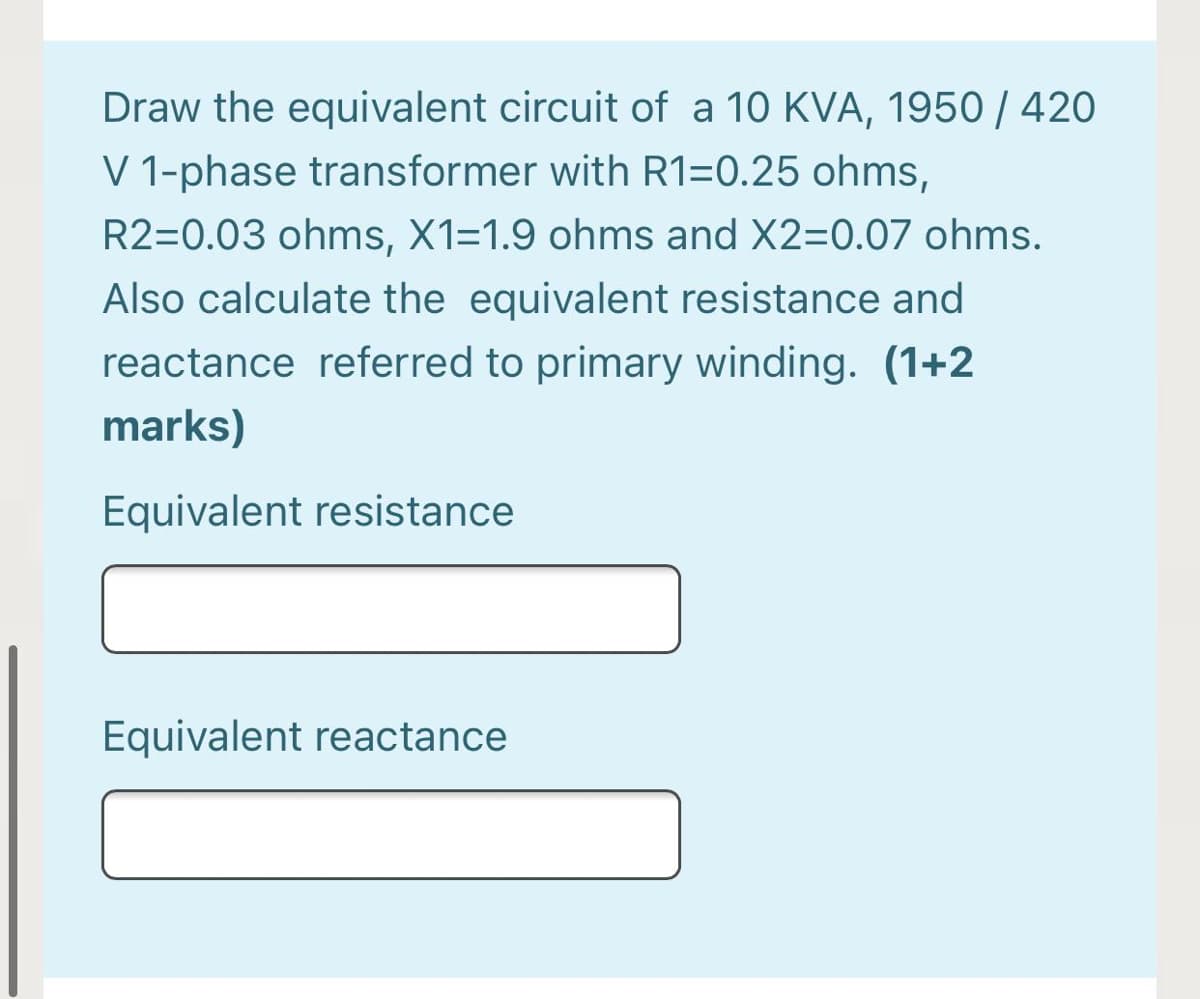 Draw the equivalent circuit of a 10 KVA, 1950/ 420
V 1-phase transformer with R1=0.25 ohms,
R2=0.03 ohms, X1=1.9 ohms and X2=0.07 ohms.
Also calculate the equivalent resistance and
reactance referred to primary winding. (1+2
marks)
Equivalent resistance
Equivalent reactance
