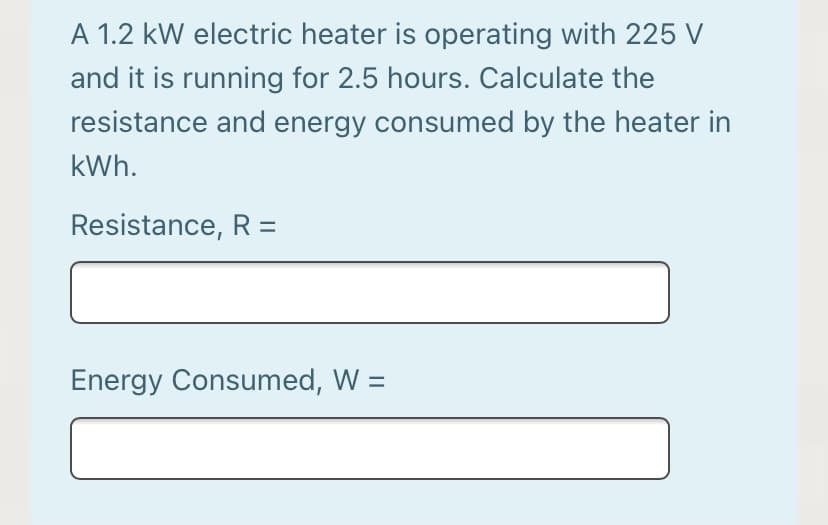 A 1.2 kW electric heater is operating with 225 V
and it is running for 2.5 hours. Calculate the
resistance and energy consumed by the heater in
kWh.
Resistance, R =
Energy Consumed, W =
