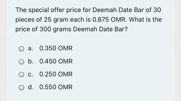 The special offer price for Deemah Date Bar of 30
pieces of 25 gram each is 0.875 OMR. What is the
price of 300 grams Deemah Date Bar?
O a. 0.350 OMR
O b. 0.450 OMR
O c. 0.250 OMR
O d. 0.550 OMR
