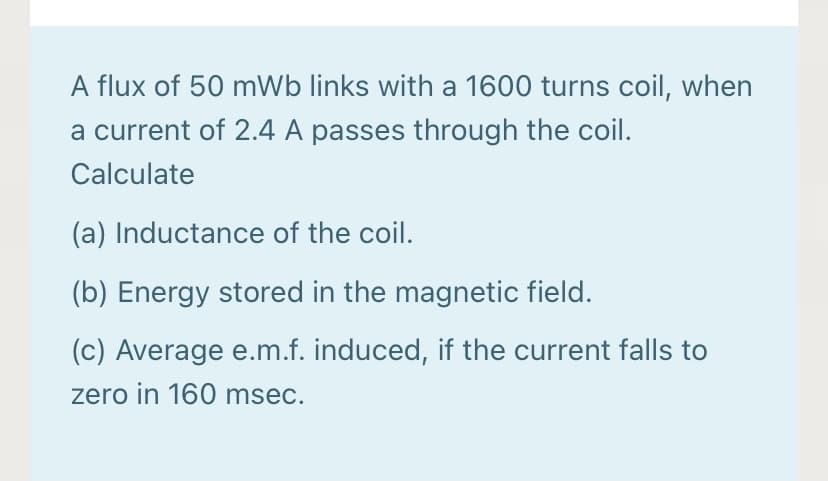 A flux of 50 mWb links with a 1600 turns coil, when
a current of 2.4 A passes through the coil.
Calculate
(a) Inductance of the coil.
(b) Energy stored in the magnetic field.
(c) Average e.m.f. induced, if the current falls to
zero in 160 msec.
