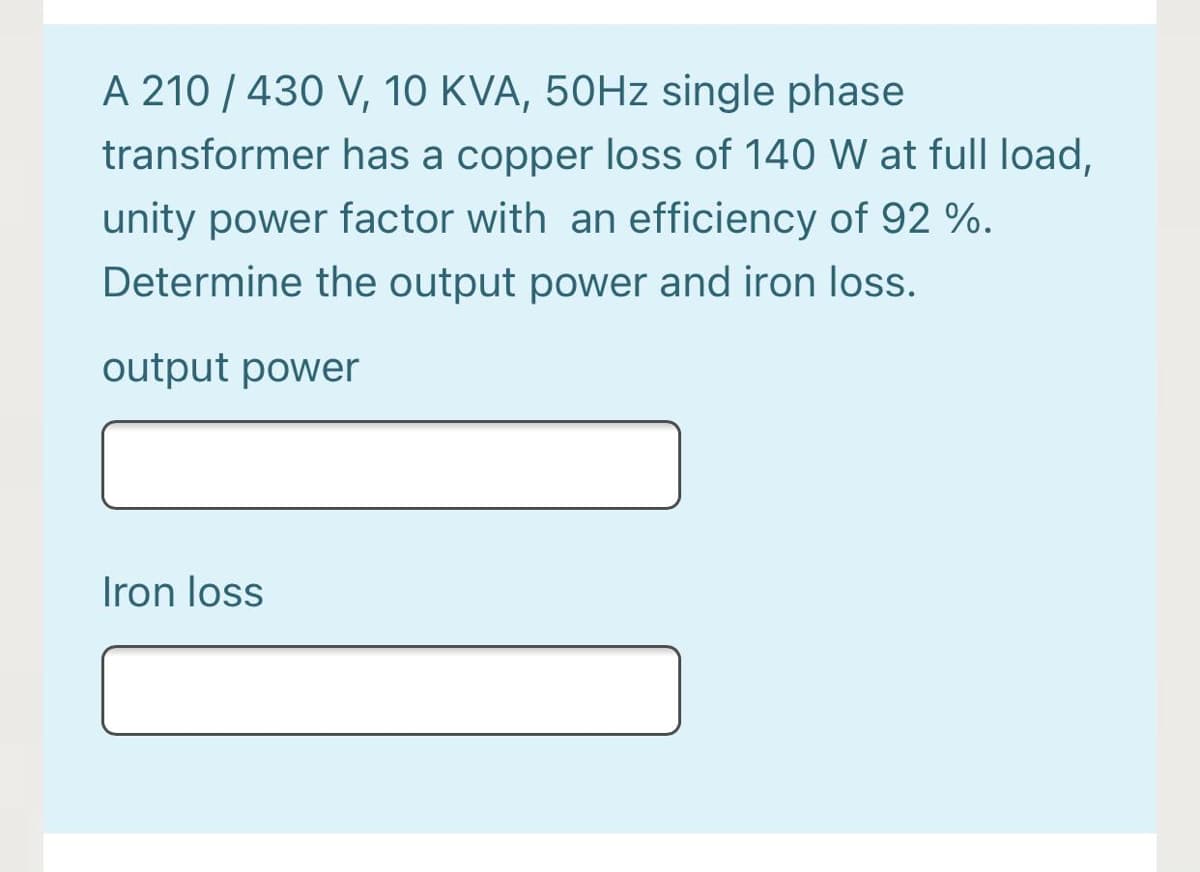 A 210 / 430 V, 10 KVA, 50HZ single phase
transformer has a copper loss of 140 W at full load,
unity power factor with an efficiency of 92 %.
Determine the output power and iron loss.
output power
Iron loss
