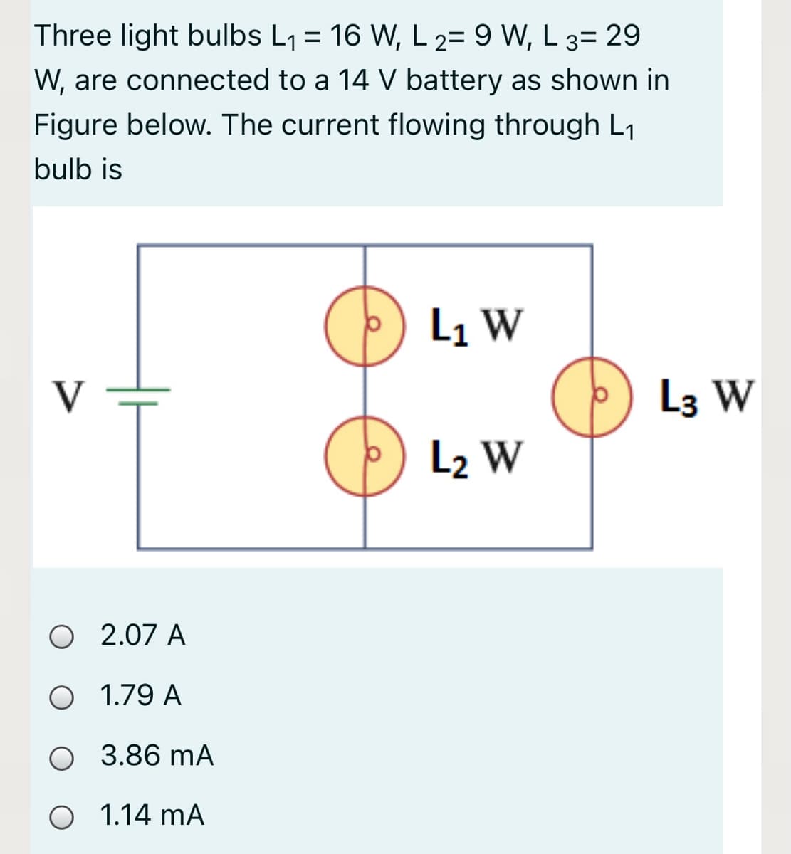 Three light bulbs L1 = 16 W, L 2= 9 W, L 3= 29
W, are connected to a 14 V battery as shown in
Figure below. The current flowing through L1
bulb is
L1 W
L3 W
L2 W
O 2.07 A
O 1.79 A
O 3.86 mA
O 1.14 mA
