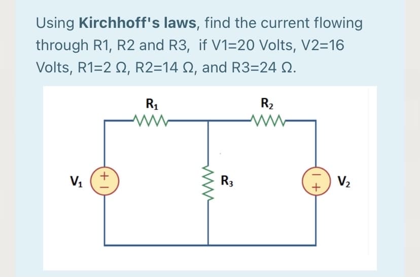 Using Kirchhoff's laws, find the current flowing
through R1, R2 and R3, if V1=20 Volts, V2=16
Volts, R1=2 Q, R2=14 N, and R3=24 Q.
R1
R2
+
R3
V2

