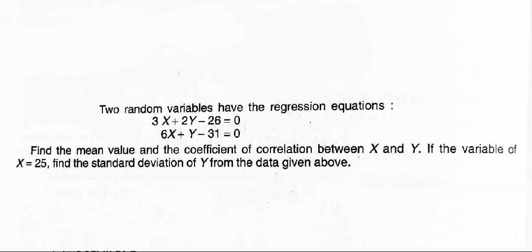 Two random variables have the regression equations :
3 X+ 2Y- 26 = 0
6X+ Y- 31 = 0
Find the mean value and the coefficient of correlation between X and Y. If the variable of
X= 25, find the standard deviation of Y from the data given above.
