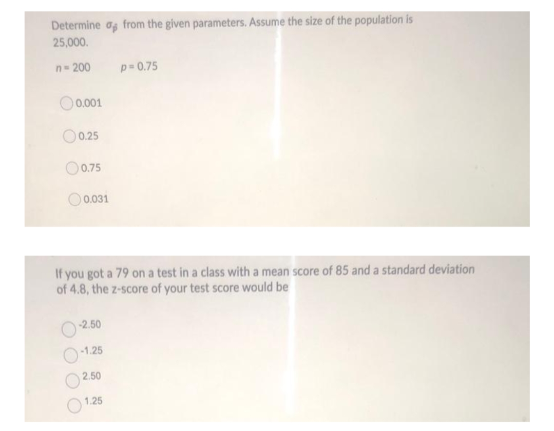 Determine og from the given parameters. Assume the size of the population is
25,000.
n= 200
p 0.75
0.001
O0.25
O0.75
0.031
If you got a 79 on a test in a class with a mean score of 85 and a standard deviation
of 4.8, the z-score of your test score would be
-2.50
-1.25
2.50
1.25
