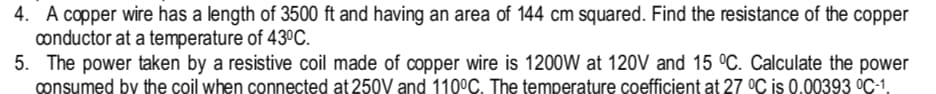 4. A copper wire has a length of 3500 ft and having an area of 144 cm squared. Find the resistance of the copper
conductor at a temperature of 43ºC.
5. The power taken by a resistive coil made of copper wire is 1200W at 120V and 15 °C. Calculate the power
consumed by the coil when connected at 250V and 110°C. The temperature coefficient at 27 °C is 0.00393 °C-1.
