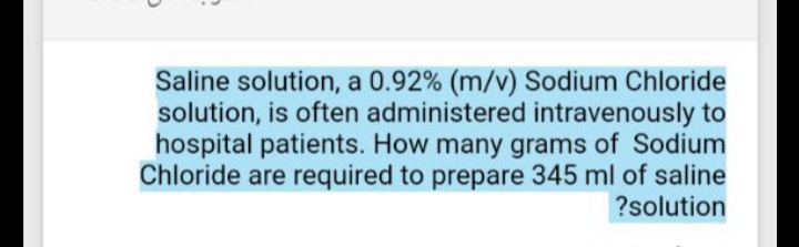 Saline solution, a 0.92% (m/v) Sodium Chloride
solution, is often administered intravenously to
hospital patients. How many grams of Sodium
Chloride are required to prepare 345 ml of saline
?solution
