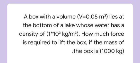 A box with a volume (V=0.05 m³) lies at
the bottom of a lake whose water has a
density of (1*10° kg/m). How much force
is required to lift the box, if the mass of
.the box is (1000 kg)

