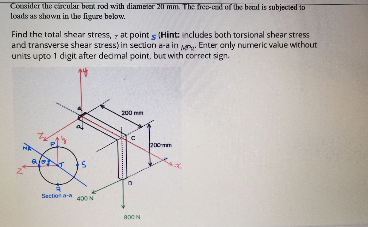 Consider the circular bent rod with diameter 20 mm. The free-end of the bend is subjected to
loads as shown in the figure below.
Find the total shear stress, at point s (Hint: includes both torsional shear stress
and transverse shear stress) in section a-a in MPg. Enter only numeric value without
units upto 1 digit after decimal point, but with correct sign.
200 mm
200 mm
D.
R.
Section a-a
400 N
800 N
