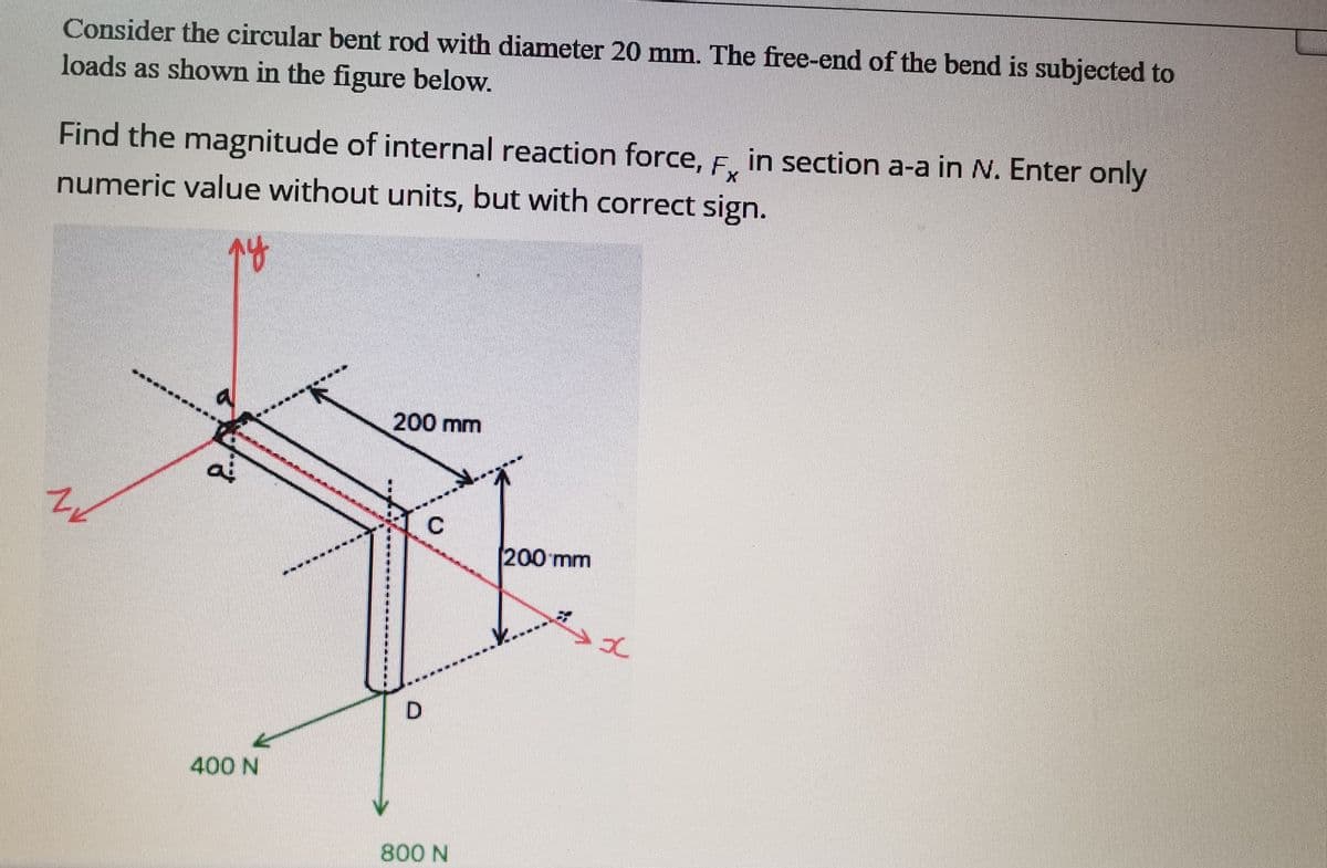 Consider the circular bent rod with diameter 20 mm. The free-end of the bend is subjected to
loads as shown in the figure below.
Find the magnitude of internal reaction force, F. in section a-a in N. Enter only
Fx
numeric value without units, but with correct sign.
200 mm
200mm
400 N
800 N
