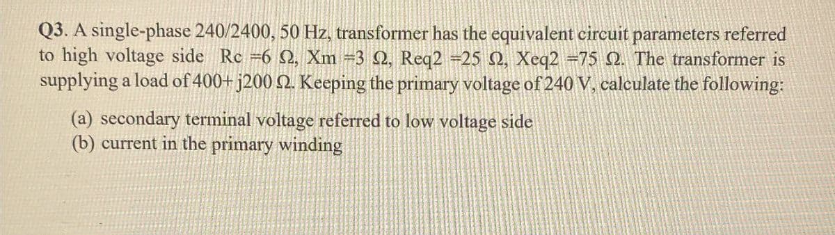 Q3. A single-phase 240/2400, 50 Hz, transformer has the equivalent circuit parameters referred
to high voltage side Rc =6 2, Xm =3 2, Req2 -25 S2, Xeq2 =75 2. The transformer is
supplying a load of 400+ j200 2. Keeping the primary voltage of 240 V, calculate the following:
(a) secondary terminal voltage referred to low voltage side
(b) current in the primary winding