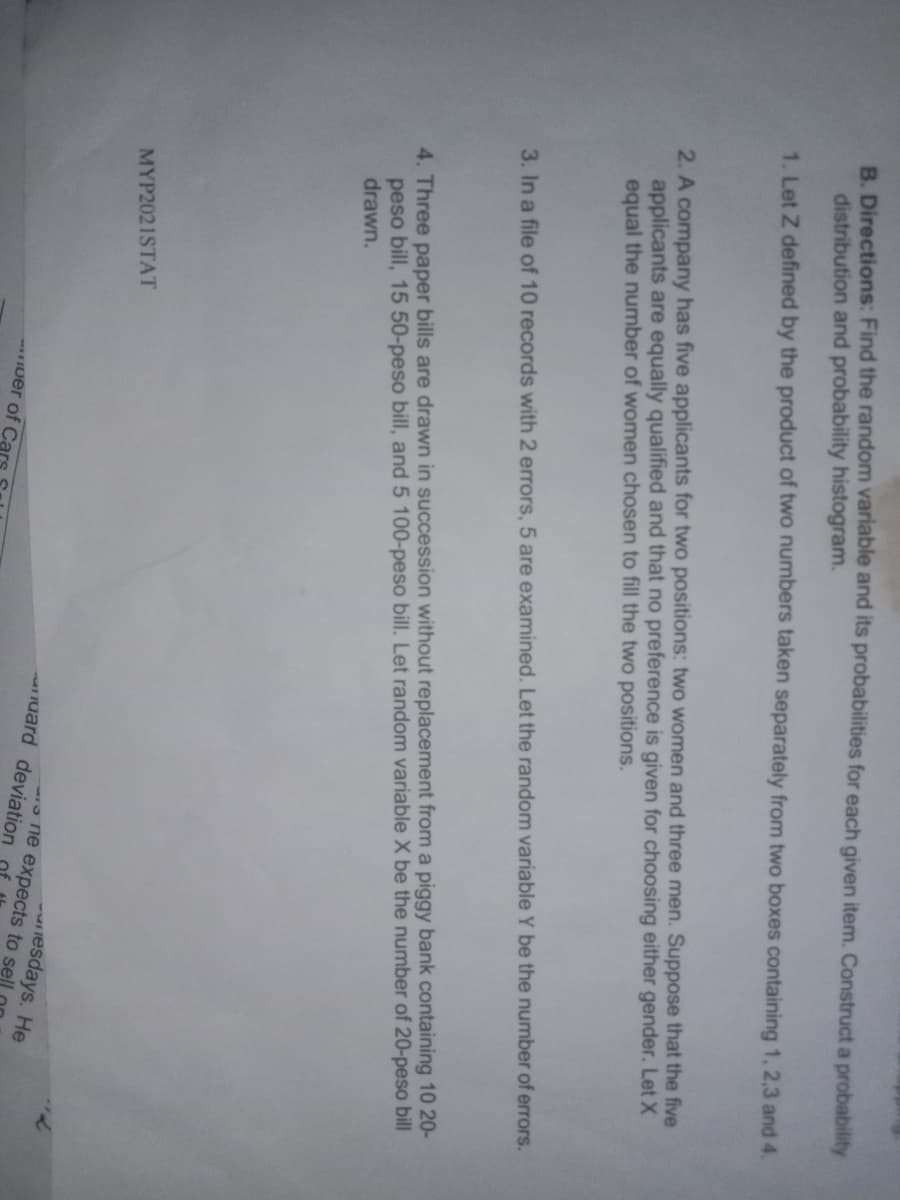 B. Directions: Find the random variable and its probabilities for each given item. Construct a probability
distribution and probability histogram.
1. Let Z defined by the product of two numbers taken separately from two boxes containing 1, 2,3 and 4.
2. A company has five applicants for two positions: two women and three men. Suppose that the five
applicants are equally qualified and that no preference is given for choosing either gender. Let X
equal the number of women chosen to fill the two positions.
3. In a file of 10 records with 2 errors, 5 are examined. Let the random variable Y be the number of errors.
4. Three paper bills are drawn in succession without replacement from a piggy bank containing 10 20-
peso bill, 15 50-peso bill, and 5 100-peso bill. Let random variable X be the number of 20-peso bill
drawn.
MYP2021STAT
esdays. He
one expects to sell
uard deviation
Iuer of Ca
