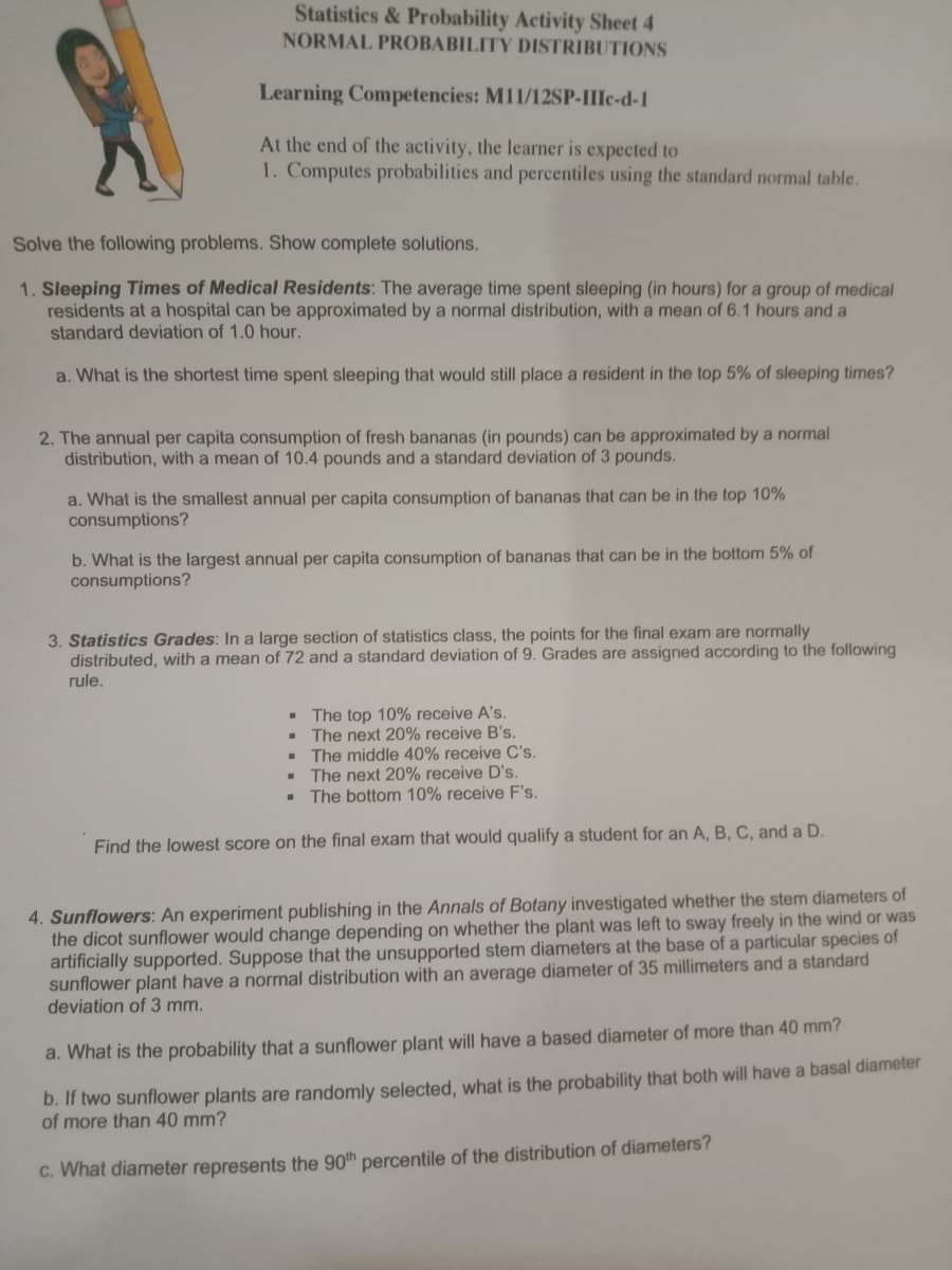 Statistics & Probability Activity Sheet 4
NORMAL PROBABILITY DISTRIBUTIONS
Learning Competencies: M11/12SP-IIIc-d-1
At the end of the activity, the learner is expected to
1. Computes probabilities and percentiles using the standard normal table.
Solve the following problems. Show complete solutions.
1. Sleeping Times of Medical Residents: The average time spent sleeping (in hours) for a group of medical
residents at a hospital can be approximated by a normal distribution, with a mean of 6.1 hours and a
standard deviation of 1.0 hour.
a. What is the shortest time spent sleeping that would still place a resident in the top 5% of sleeping times?
2. The annual per capita consumption of fresh bananas (in pounds) can be approximated by a normal
distribution, with a mean of 10.4 pounds and a standard deviation of 3 pounds.
a. What is the smallest annual per capita consumption of bananas that can be in the top 10%
consumptions?
b. What is the largest annual per capita consumption of bananas that can be in the bottom 5% of
consumptions?
3. Statistics Grades: In a large section of statistics class, the points for the final exam are normally
distributed, with a mean of 72 and a standard deviation of 9. Grades are assigned according to the following
rule.
- The top 10% receive A's.
The next 20% receive B's.
The middle 40% receive C's.
The next 20% receive D's.
The bottom 10% receive F's.
Find the lowest score on the final exam that would qualify a student for an A, B, C, and a D.
4. Sunflowers: An experiment publishing in the Annals of Botany investigated whether the stem diameters of
the dicot sunflower would change depending on whether the plant was left to sway freely in the wind or was
artificially supported. Suppose that the unsupported stem diameters at the base of a particular species of
sunflower plant have a normal distribution with an average diameter of 35 millimeters and a standard
deviation of 3 mm.
a. What is the probability that a sunflower plant will have a based diameter of more than 40 mm?
b. If two sunflower plants are randomly selected, what is the probability that both will have a basal diameter
of more than 40 mm?
c. What diameter represents the 90th percentile of the distribution of diameters?
