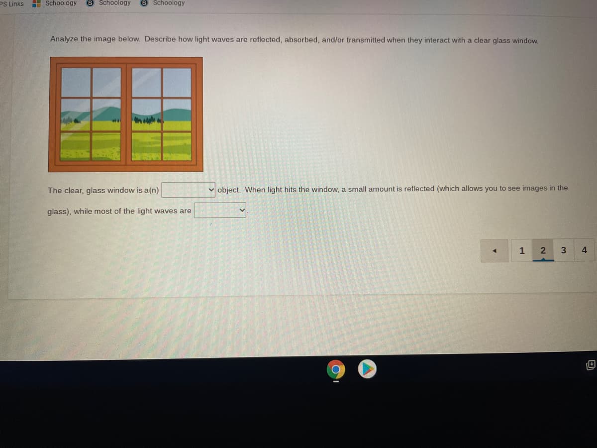 PS Links
H Schoology
S Schoology
S Schoology
Analyze the image below. Describe how light waves are reflected, absorbed, and/or transmitted when they interact with a clear glass window.
The clear, glass window is a(n)
v object. When light hits the window, a small amount is reflected (which allows you to see images in the
glass), while most of the light waves are
1
3
4.
