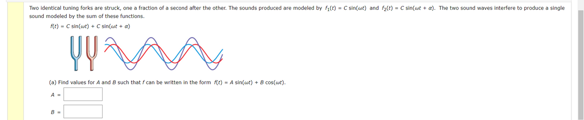 Two identical tuning forks are struck, one a fraction of a second after the other. The sounds produced are modeled by f(t) = C sin(wt) and f,(t) = C sin(wt + a). The two sound waves interfere to produce a single
sound modeled by the sum of these functions.
f(t) = C sin(wt) + C sin(wt + a)
(a) Find values for A and B such that f can be written in the form f(t) = A sin(wt) + B cos(wt).
A =
B =
