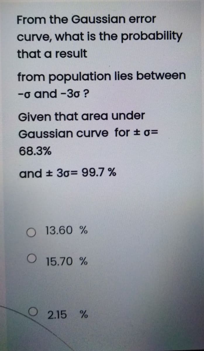 From the Gaussian error
curve, what is the probability
that a result
from population lies between
-o and -30 ?
Given that area under
Gaussian curve for ± o=
68.3%
and ± 30= 99.7 %
O 13.60 %
O 15.70 %
2.15 %
