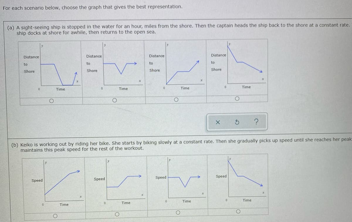 For each scenario below, choose the graph that gives the best representation.
(a) A sight-seeing ship is stopped in the water for an hour, miles from the shore. Then the captain heads the ship back to the shore at a constant rate.
ship docks at shore for awhile, then returns to the open sea.
Distance
Distance
Distance
Distance
to
to
to
to
Shore
Shore
Shore
Shore
Time
Time
Time
Time
(b) Keiko is working out by riding her bike. She starts by biking slowly at a constant rate. Then she gradually picks up speed until she reaches her peak
maintains this peak speed for the rest of the workout.
Speed
Speed
Speed
Speed
Time
Time
Time
Time
