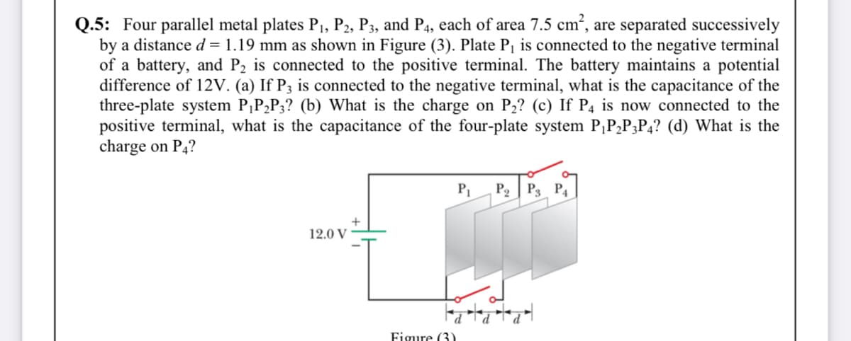 Q.5: Four parallel metal plates Pı, P2, P3, and P4, each of area 7.5 cm², are separated successively
by a distance d = 1.19 mm as shown in Figure (3). Plate P¡ is connected to the negative terminal
of a battery, and P2 is connected to the positive terminal. The battery maintains a potential
difference of 12V. (a) If P3 is connected to the negative terminal, what is the capacitance of the
three-plate system P,P,P3? (b) What is the charge on P2? (c) If P4 is now connected to the
positive terminal, what is the capacitance of the four-plate system P,PP3P4? (d) What is the
charge on P4?
P2 | P3 P4
12.0 V
Figure (3)
