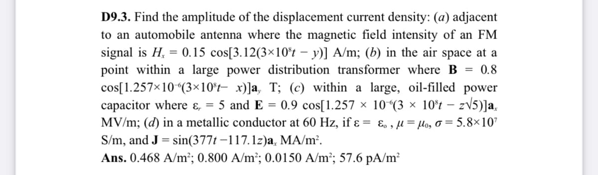 D9.3. Find the amplitude of the displacement current density: (a) adjacent
to an automobile antenna where the magnetic field intensity of an FM
signal is H, = 0.15 cos[3.12(3×10*t – y)] A/m; (b) in the air space at a
point within a large power distribution transformer where B = 0.8
cos[1.257×10 (3×10°t– x)]a, T; (c) within a large, oil-filled power
capacitor where ɛ, = 5 and E = 0.9 cos[1.257 × 10“(3 × 10°t – zV5)]a.
MV/m; (d) in a metallic conductor at 60 Hz, if ɛ = ɛ. , µ = µo, o = 5.8×107
S/m, and J = sin(377t –117.1z)a, MA/m².
Ans. 0.468 A/m²; 0.800 A/m²; 0.0150 A/m²; 57.6 pA/m²
