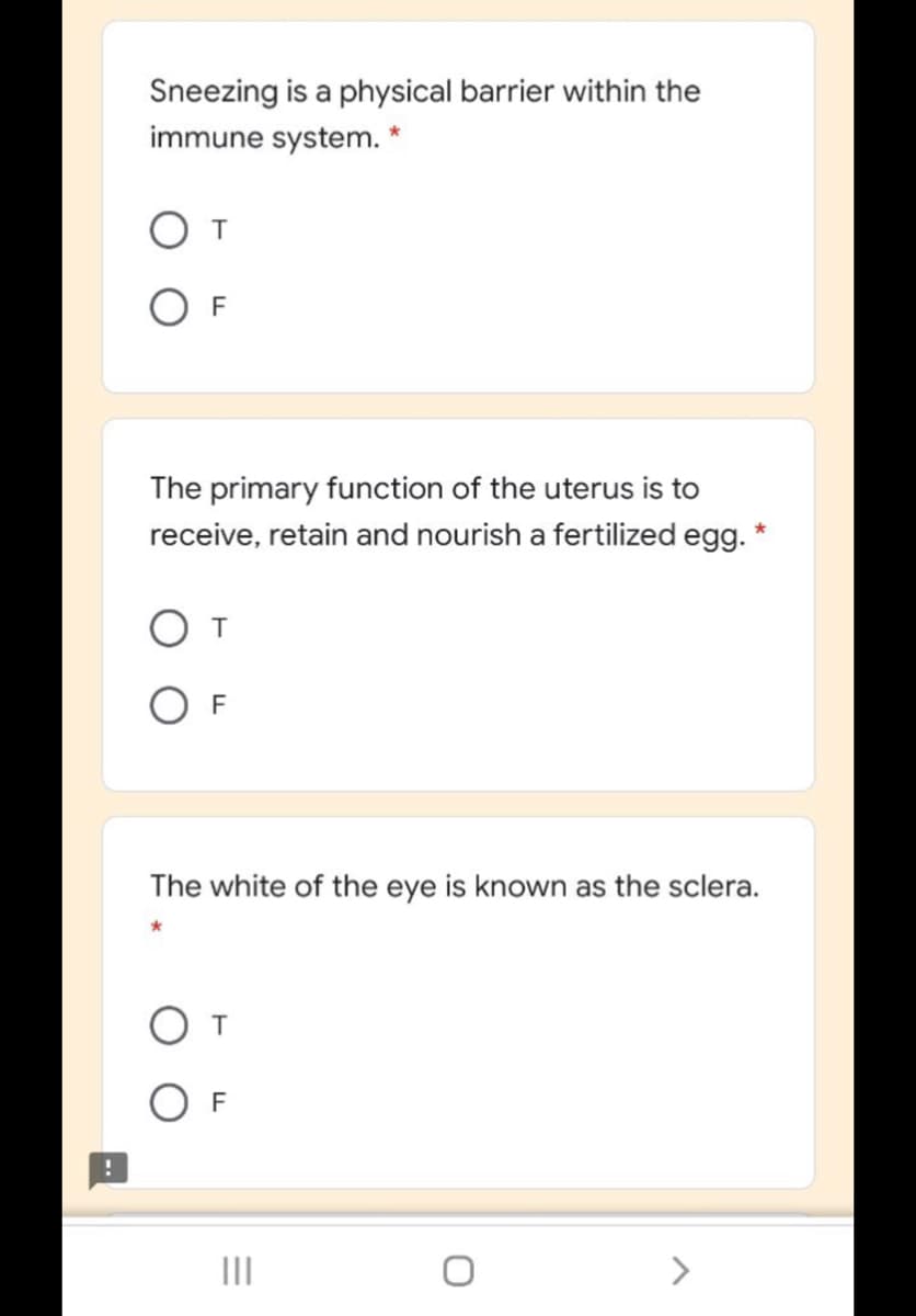 Sneezing is a physical barrier within the
immune system. *
The primary function of the uterus is to
receive, retain and nourish a fertilized egg. *
F
The white of the eye is known as the sclera.
O T
F
II
<>
