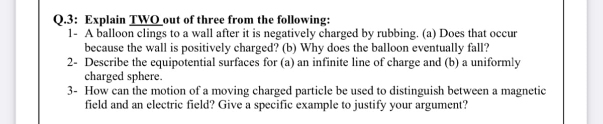 Q.3: Explain TWO out of three from the following:
1- A balloon clings to a wall after it is negatively charged by rubbing. (a) Does that occur
because the wall is positively charged? (b) Why does the balloon eventually fall?
2- Describe the equipotential surfaces for (a) an infinite line of charge and (b) a uniformly
charged sphere.
3- How can the motion of a moving charged particle be used to distinguish between a magnetic
field and an electric field? Give a specific example to justify your argument?
