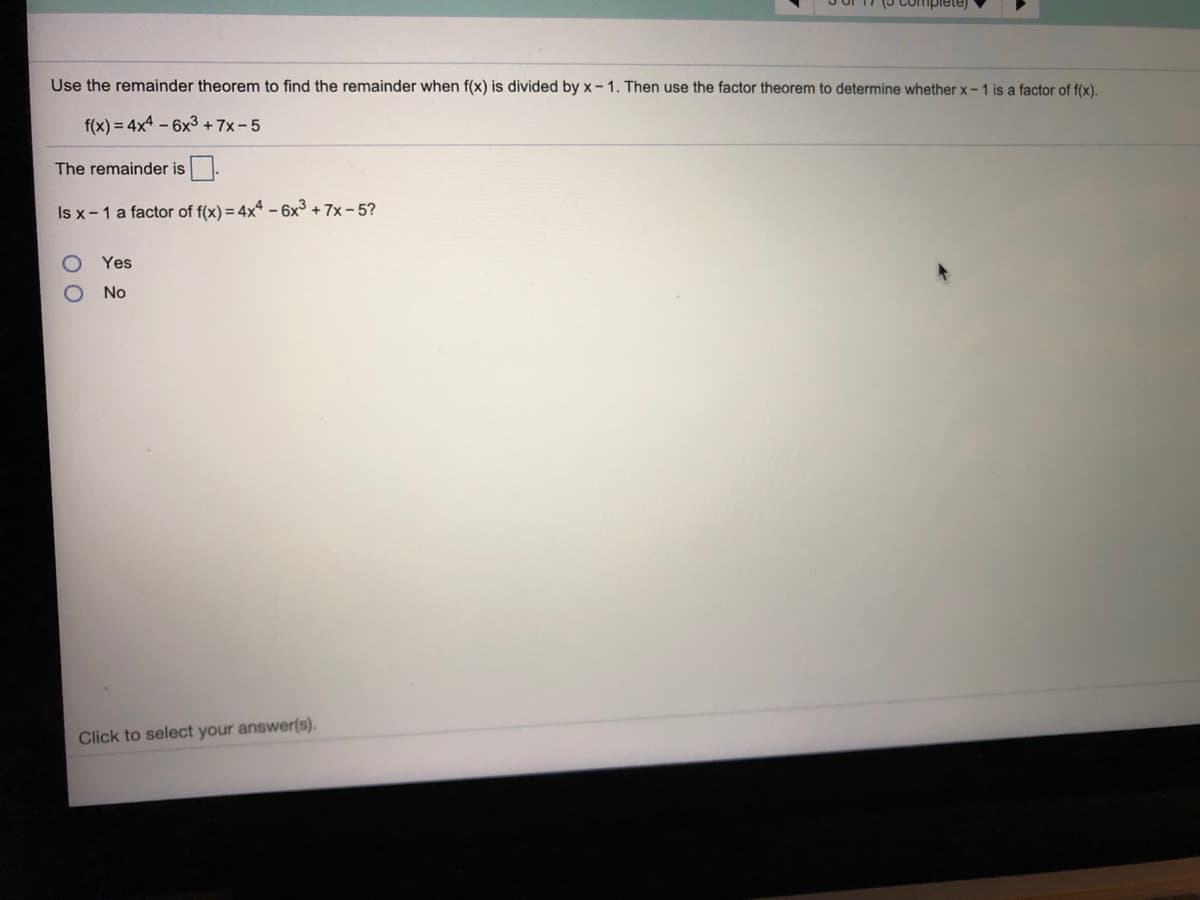 Use the remainder theorem to find the remainder when f(x) is divided by x- 1. Then use the factor theorem to determine whether x-1 is a factor of f(x).
f(x) = 4x4 - 6x3+ 7x-5
The remainder is
Is x-1 a factor of f(x) = 4x* – 6x³ + 7x – 5?
Yes
No
Click to select your answer(s).
