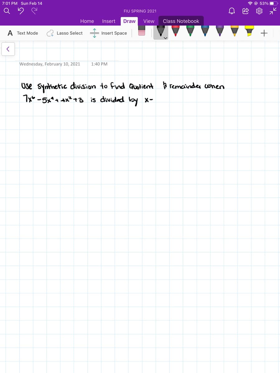 7:01 PM Sun Feb 14
* © 53% .
FIU SPRING 2021
Home
Insert
Draw
View
Class Notebook
A Text Mode
Lasso Select =
Insert Space
Wednesday, February 10, 2021
1:40 PM
Ose synthetic division to find Quotient þ remainder cwhen
7x -5x*+ ax?+3 is dividad by x-
