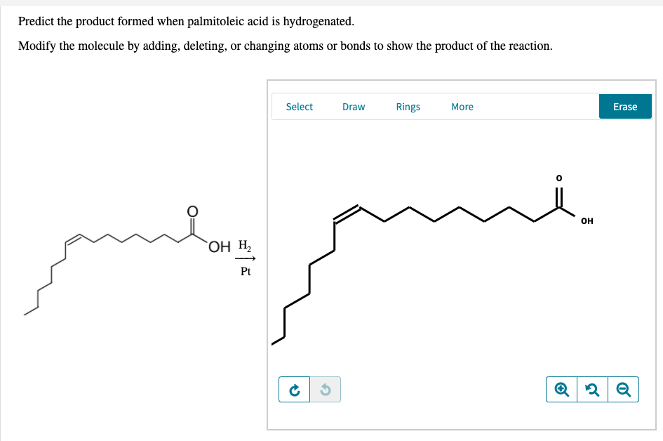 Predict the product formed when palmitoleic acid is hydrogenated.
Modify the molecule by adding, deleting, or changing atoms or bonds to show the product of the reaction.
Select
Draw
Rings
More
Erase
он
Он н,
Pt
