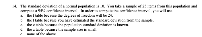 14. The standard deviation of a normal population is 10. You take a sample of 25 items from this population and
compute a 95% confidence interval. In order to compute the confidence interval, you will use
a. the t table because the degrees of freedom will be 24.
b. the t table because you have estimated the standard deviation from the sample.
c. the z table because the population standard deviation is known.
d. the z table because the sample size is small.
none of the above
