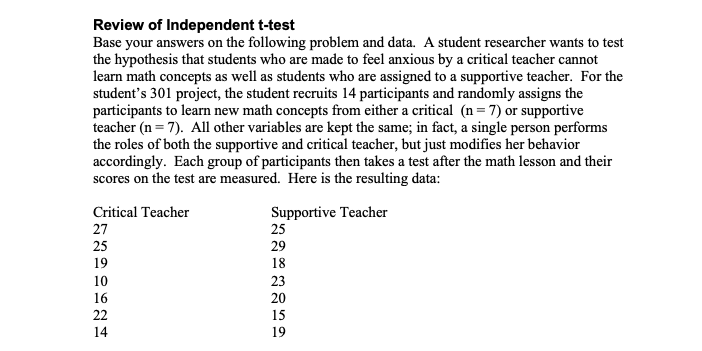 Review of Independent t-test
Base your answers on the following problem and data. A student researcher wants to test
the hypothesis that students who are made to feel anxious by a critical teacher cannot
learn math concepts as well as students who are assigned to a supportive teacher. For the
student's 301 project, the student recruits 14 participants and randomly assigns the
participants to learn new math concepts from either a critical (n=7) or supportive
teacher (n=7). All other variables are kept the same; in fact, a single person performs
the roles of both the supportive and critical teacher, but just modifies her behavior
accordingly. Each group of participants then takes a test after the math lesson and their
scores on the test are measured. Here is the resulting data:
Critical Teacher
27
25
19
10
16
22
14
Supportive Teacher
25
29
18
23
20
15
19