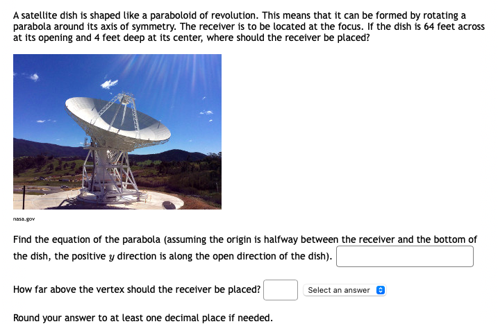 A satellite dish is shaped like a paraboloid of revolution. This means that it can be formed by rotating a
parabola around its axis of symmetry. The receiver is to be located at the focus. If the dish is 64 feet across
at its opening and 4 feet deep at its center, where should the receiver be placed?
nasa.gov
Find the equation of the parabola (assuming the origin is halfway between the receiver and the bottom of
the dish, the positive y direction is along the open direction of the dish).
How far above the vertex should the receiver be placed?
Select an answer
Round your answer to at least one decimal place if needed.
