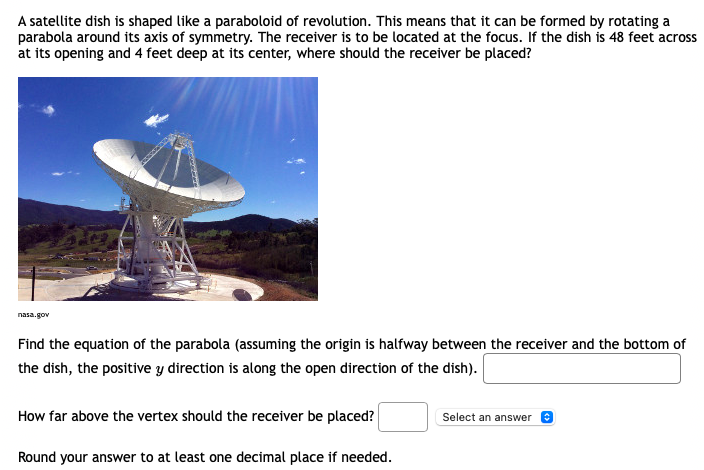 A satellite dish is shaped like a paraboloid of revolution. This means that it can be formed by rotating a
parabola around its axis of symmetry. The receiver is to be located at the focus. If the dish is 48 feet across
at its opening and 4 feet deep at its center, where should the receiver be placed?
nasa.gov
Find the equation of the parabola (assuming the origin is halfway between the receiver and the bottom of
the dish, the positive y direction is along the open direction of the dish).
How far above the vertex should the receiver be placed?
Select an answer
Round your answer to at least one decimal place if needed.
