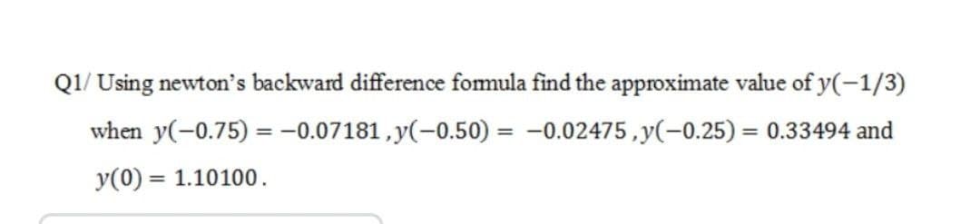 Q1/ Using newton's backward difference fomula find the approximate value of y(-1/3)
when y(-0.75) = -0.07181, y(-0.50) = -0.02475,y(-0.25) = 0.33494 and
y(0) = 1.10100.
%3D
