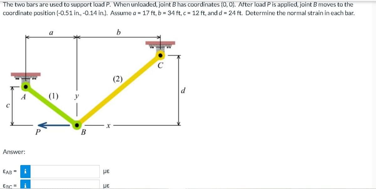 The two bars are used to support load P. When unloaded, joint B has coordinates (0, 0). After load P is applied, joint B moves to the
coordinate position (-0.51 in., -0.14 in.). Assume a = 17 ft, b = 34 ft, c 12 ft, andd = 24 ft. Determine the normal strain in each bar.
a
b
(2)
A
(1) y
Answer:
EAB =
EBC =
