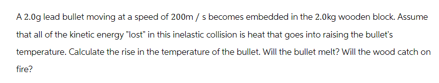 A 2.0g lead bullet moving at a speed of 200m / s becomes embedded in the 2.0kg wooden block. Assume
that all of the kinetic energy "lost" in this inelastic collision is heat that goes into raising the bullet's
temperature. Calculate the rise in the temperature of the bullet. Will the bullet melt? Will the wood catch on
fire?