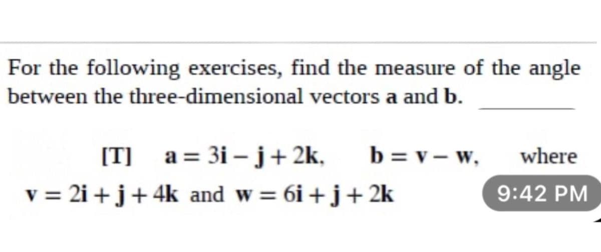 For the following exercises, find the measure of the angle
between the three-dimensional
vectors a and b.
[T]_a=3i-j+
2k,
where
v = 2i+j+ 4k and w = 6i + j + 2k
9:42 PM
b=v-w,