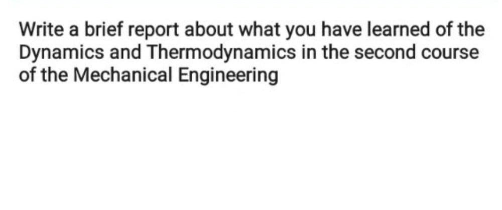 Write a brief report about what you have learned of the
Dynamics and Thermodynamics in the second course
of the Mechanical Engineering