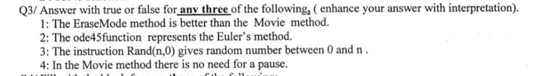 Q3/ Answer with true or false for any three of the following, ( enhance your answer with interpretation).
1: The EraseMode method is better than the Movie method.
2: The ode45function represents the Euler's method.
3: The instruction Rand(n,0) gives random number between 0 and n.
4: In the Movie method there is no need for a pause.