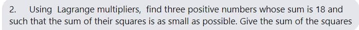 Using Lagrange multipliers, find three positive numbers whose sum is 18 and
such that the sum of their squares is as small as possible. Give the sum of the squares
2.
