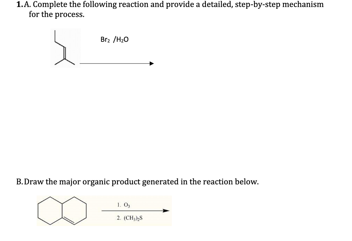 1.A. Complete the following reaction and provide a detailed, step-by-step mechanism
for the process.
Br2 /H2O
B. Draw the major organic product generated in the reaction below.
1. O3
2. (CH3)2S
