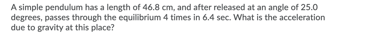 A simple pendulum has a length of 46.8 cm, and after released at an angle of 25.0
degrees, passes through the equilibrium 4 times in 6.4 sec. What is the acceleration
due to gravity at this place?
