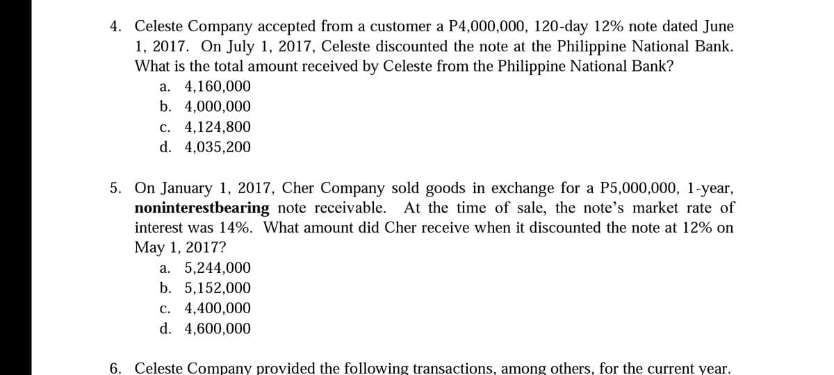 4. Celeste Company accepted from a customer a P4,000,000, 120-day 12% note dated June
1, 2017. On July 1, 2017, Celeste discounted the note at the Philippine National Bank.
What is the total amount received by Celeste from the Philippine National Bank?
а. 4,160,000
b. 4,000,000
c. 4,124,800
d. 4,035,200
5. On January 1, 2017, Cher Company sold goods in exchange for a P5,000,000, 1-year,
noninterestbearing note receivable. At the time of sale, the note's market rate of
interest was 14%. What amount did Cher receive when it discounted the note at 12% on
Маy 1, 2017?
а. 5,244,000
b. 5,152,000
с. 4,400,000
d. 4,600,000
6. Celeste Company provided the following transactions, among others, for the current year.
