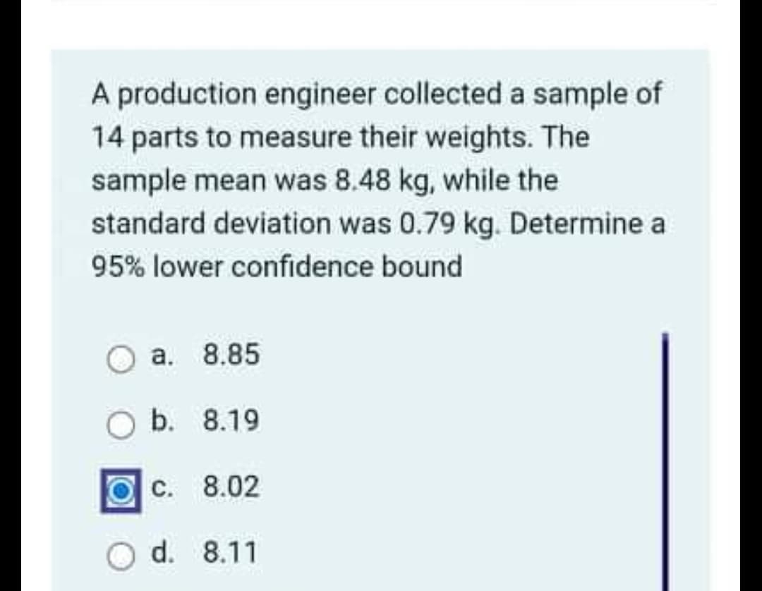 A production engineer collected a sample of
14 parts to measure their weights. The
sample mean was 8.48 kg, while the
standard deviation was 0.79 kg. Determine a
95% lower confidence bound
a. 8.85
Ob. 8.19
C. 8.02
d. 8.11