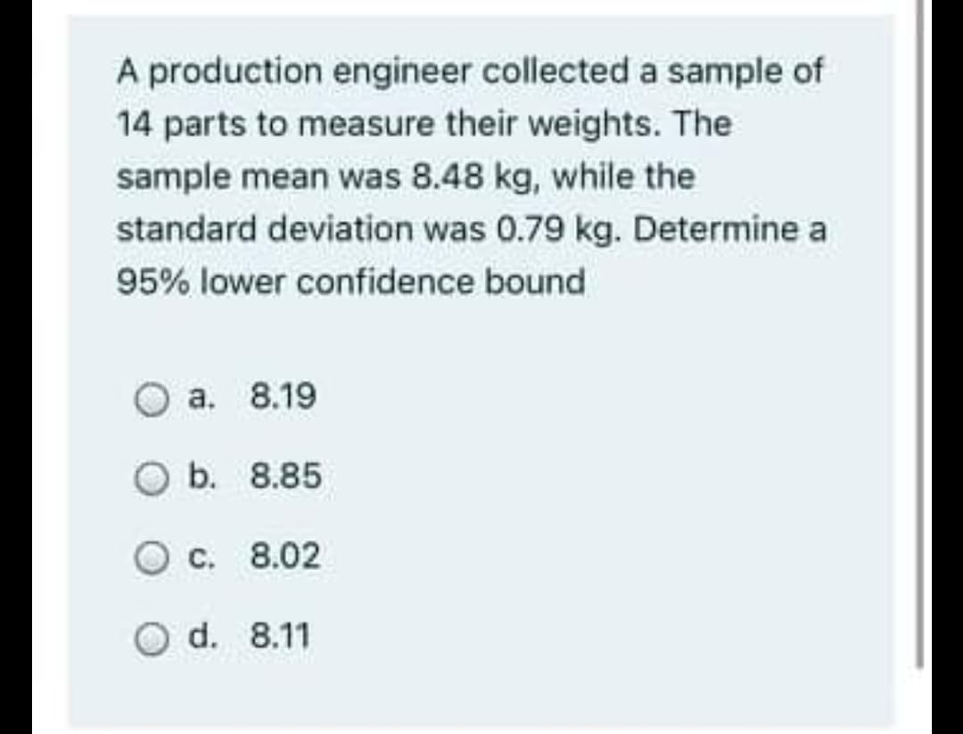 A production engineer collected a sample of
14 parts to measure their weights. The
sample mean was 8.48 kg, while the
standard deviation was 0.79 kg. Determine a
95% lower confidence bound
a. 8.19
Ob. 8.85
O c.
8.02
O d.
8.11